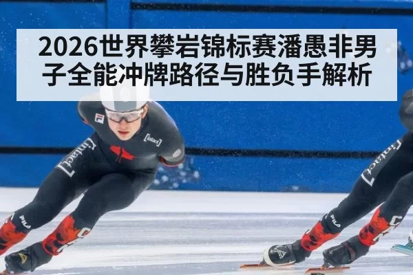 2026世界攀岩锦标赛潘愚非男子全能冲牌路径与胜负手解析